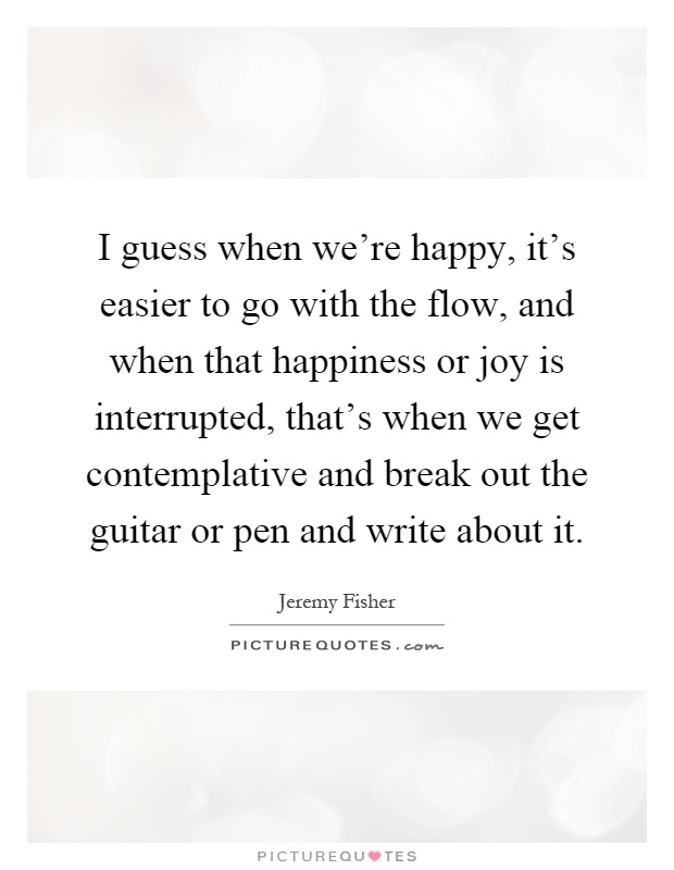 I guess when we're happy, it's easier to go with the flow, and when that happiness or joy is interrupted, that's when we get contemplative and break out the guitar or pen and write about it Picture Quote #1