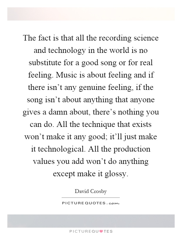 The fact is that all the recording science and technology in the world is no substitute for a good song or for real feeling. Music is about feeling and if there isn't any genuine feeling, if the song isn't about anything that anyone gives a damn about, there's nothing you can do. All the technique that exists won't make it any good; it'll just make it technological. All the production values you add won't do anything except make it glossy Picture Quote #1