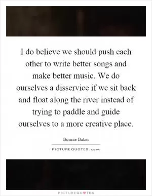 I do believe we should push each other to write better songs and make better music. We do ourselves a disservice if we sit back and float along the river instead of trying to paddle and guide ourselves to a more creative place Picture Quote #1