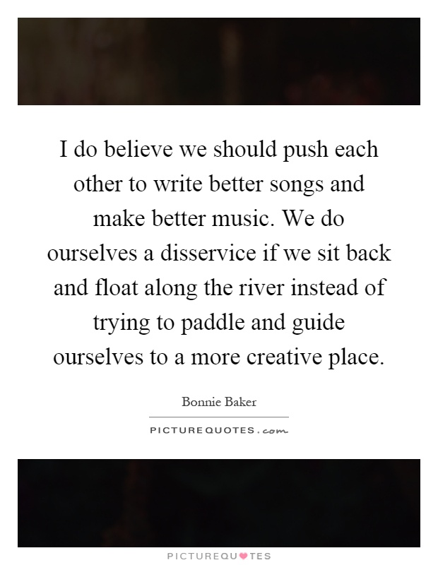 I do believe we should push each other to write better songs and make better music. We do ourselves a disservice if we sit back and float along the river instead of trying to paddle and guide ourselves to a more creative place Picture Quote #1