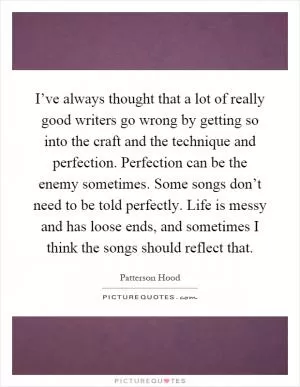 I’ve always thought that a lot of really good writers go wrong by getting so into the craft and the technique and perfection. Perfection can be the enemy sometimes. Some songs don’t need to be told perfectly. Life is messy and has loose ends, and sometimes I think the songs should reflect that Picture Quote #1