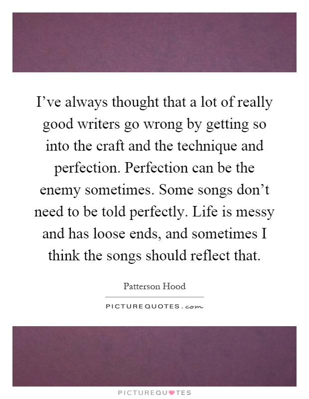 I've always thought that a lot of really good writers go wrong by getting so into the craft and the technique and perfection. Perfection can be the enemy sometimes. Some songs don't need to be told perfectly. Life is messy and has loose ends, and sometimes I think the songs should reflect that Picture Quote #1