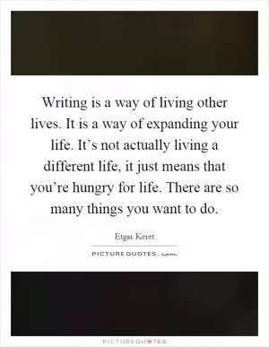 Writing is a way of living other lives. It is a way of expanding your life. It’s not actually living a different life, it just means that you’re hungry for life. There are so many things you want to do Picture Quote #1