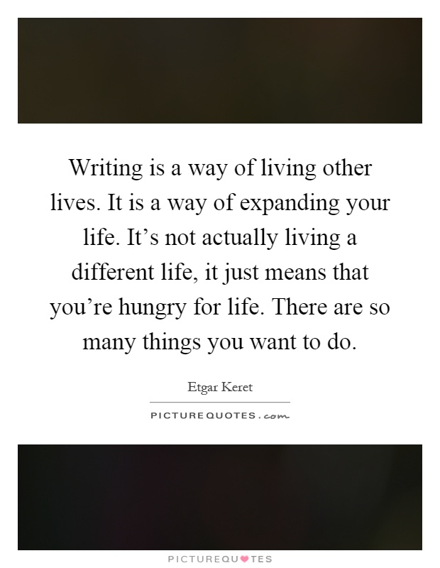 Writing is a way of living other lives. It is a way of expanding your life. It's not actually living a different life, it just means that you're hungry for life. There are so many things you want to do Picture Quote #1