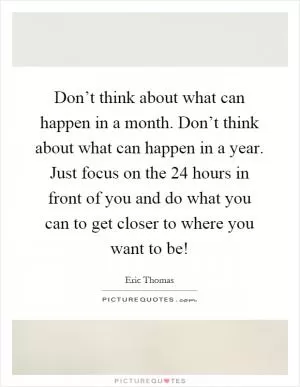 Don’t think about what can happen in a month. Don’t think about what can happen in a year. Just focus on the 24 hours in front of you and do what you can to get closer to where you want to be! Picture Quote #1