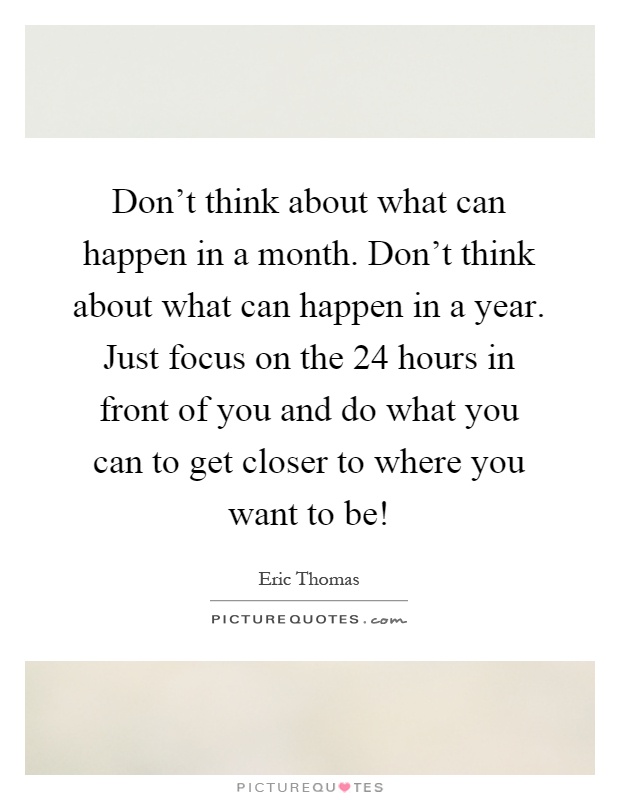 Don't think about what can happen in a month. Don't think about what can happen in a year. Just focus on the 24 hours in front of you and do what you can to get closer to where you want to be! Picture Quote #1
