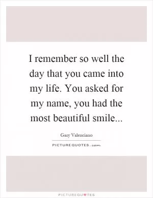 I remember so well the day that you came into my life. You asked for my name, you had the most beautiful smile Picture Quote #1