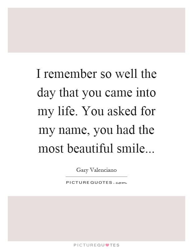 I remember so well the day that you came into my life. You asked for my name, you had the most beautiful smile Picture Quote #1