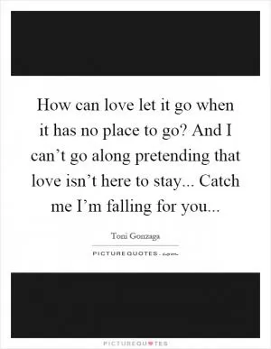 How can love let it go when it has no place to go? And I can’t go along pretending that love isn’t here to stay... Catch me I’m falling for you Picture Quote #1
