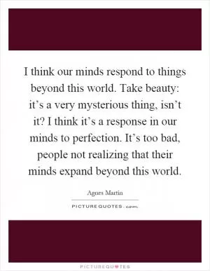 I think our minds respond to things beyond this world. Take beauty: it’s a very mysterious thing, isn’t it? I think it’s a response in our minds to perfection. It’s too bad, people not realizing that their minds expand beyond this world Picture Quote #1