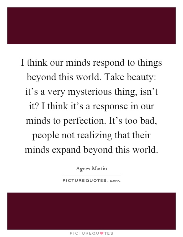 I think our minds respond to things beyond this world. Take beauty: it's a very mysterious thing, isn't it? I think it's a response in our minds to perfection. It's too bad, people not realizing that their minds expand beyond this world Picture Quote #1