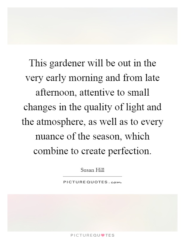 This gardener will be out in the very early morning and from late afternoon, attentive to small changes in the quality of light and the atmosphere, as well as to every nuance of the season, which combine to create perfection Picture Quote #1