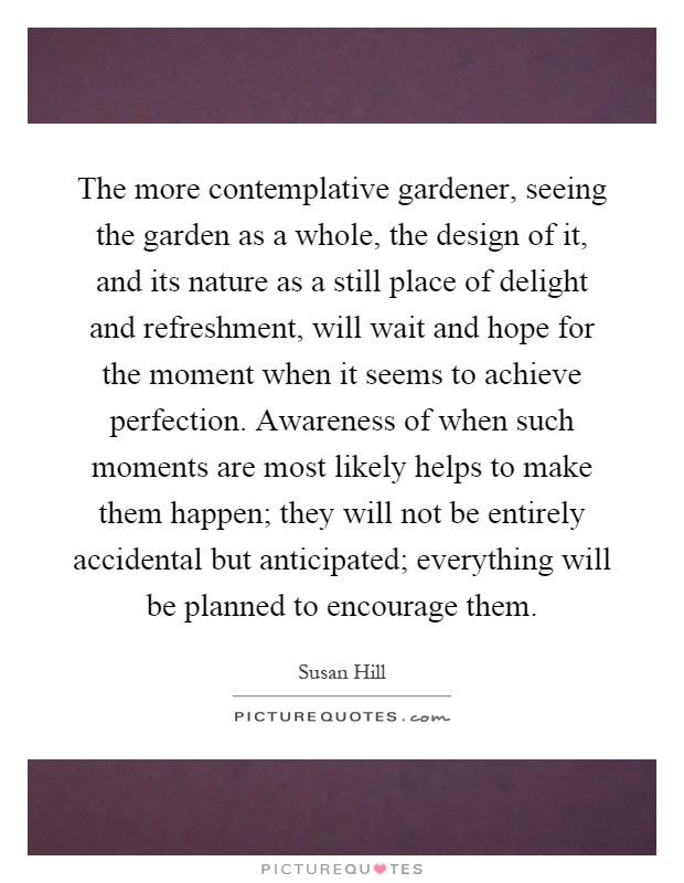 The more contemplative gardener, seeing the garden as a whole, the design of it, and its nature as a still place of delight and refreshment, will wait and hope for the moment when it seems to achieve perfection. Awareness of when such moments are most likely helps to make them happen; they will not be entirely accidental but anticipated; everything will be planned to encourage them Picture Quote #1