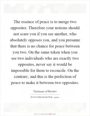 The essence of peace is to merge two opposites. Therefore your notions should not scare you if you see another, who absolutely opposes you, and you presume that there is no chance for peace between you two. On the same token when you see two individuals who are exactly two opposites, never say it would be impossible for them to reconcile. On the contrary, and this is the perfection of peace to make it between two opposites Picture Quote #1