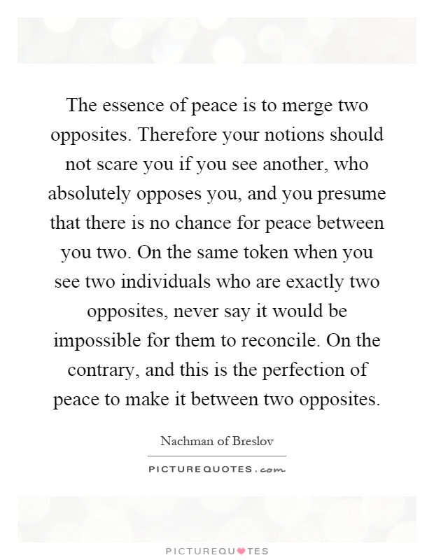 The essence of peace is to merge two opposites. Therefore your notions should not scare you if you see another, who absolutely opposes you, and you presume that there is no chance for peace between you two. On the same token when you see two individuals who are exactly two opposites, never say it would be impossible for them to reconcile. On the contrary, and this is the perfection of peace to make it between two opposites Picture Quote #1