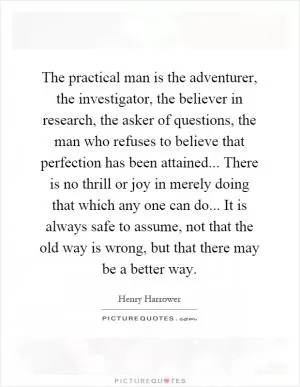 The practical man is the adventurer, the investigator, the believer in research, the asker of questions, the man who refuses to believe that perfection has been attained... There is no thrill or joy in merely doing that which any one can do... It is always safe to assume, not that the old way is wrong, but that there may be a better way Picture Quote #1