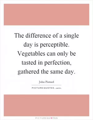 The difference of a single day is perceptible. Vegetables can only be tasted in perfection, gathered the same day Picture Quote #1