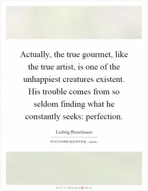 Actually, the true gourmet, like the true artist, is one of the unhappiest creatures existent. His trouble comes from so seldom finding what he constantly seeks: perfection Picture Quote #1