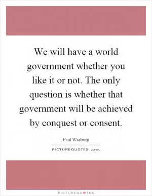 We will have a world government whether you like it or not. The only question is whether that government will be achieved by conquest or consent Picture Quote #1