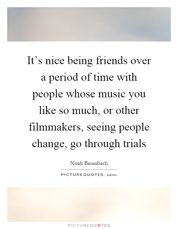 It's nice being friends over a period of time with people whose music you like so much, or other filmmakers, seeing people change, go through trials Picture Quote #1