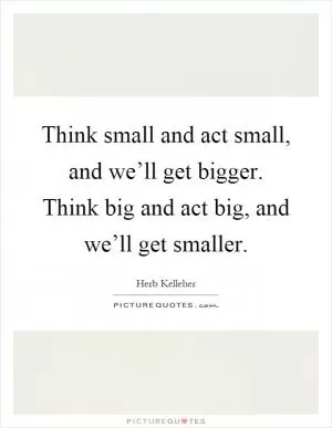 Think small and act small, and we’ll get bigger. Think big and act big, and we’ll get smaller Picture Quote #1