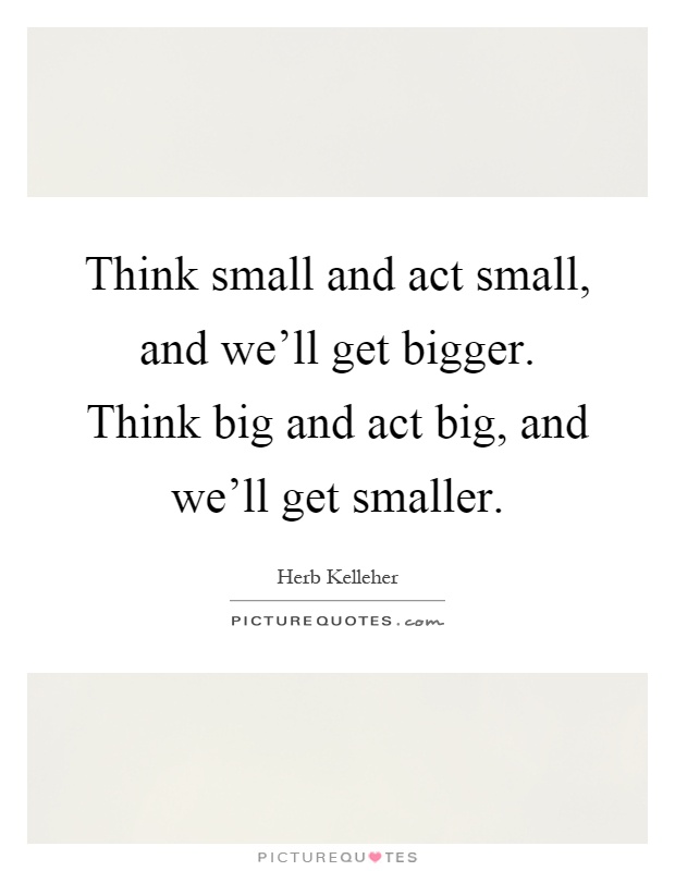 Think small and act small, and we'll get bigger. Think big and act big, and we'll get smaller Picture Quote #1