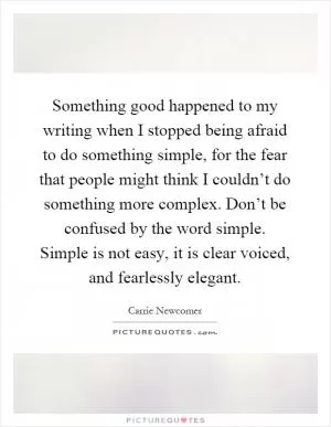 Something good happened to my writing when I stopped being afraid to do something simple, for the fear that people might think I couldn’t do something more complex. Don’t be confused by the word simple. Simple is not easy, it is clear voiced, and fearlessly elegant Picture Quote #1