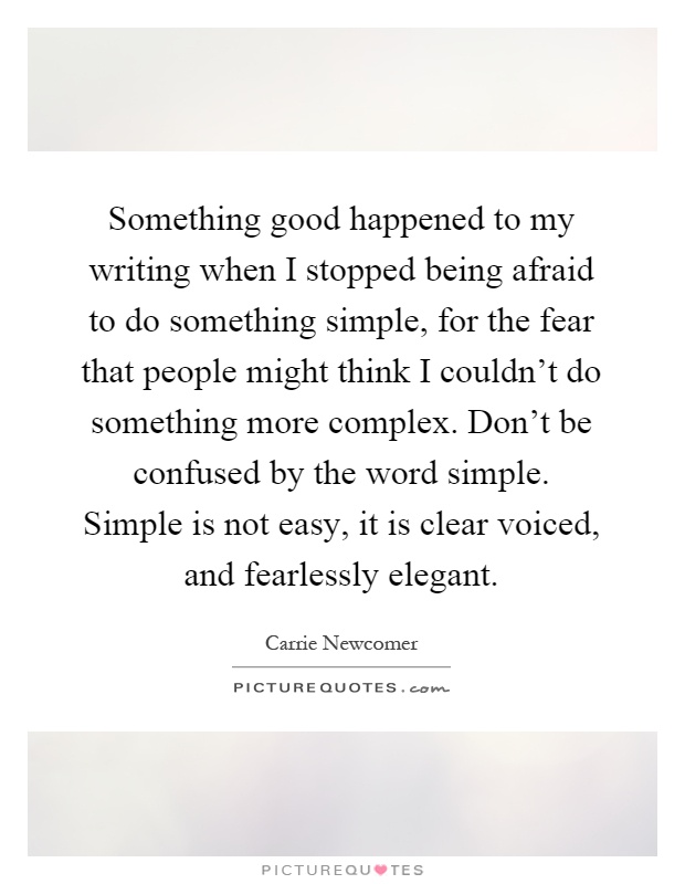 Something good happened to my writing when I stopped being afraid to do something simple, for the fear that people might think I couldn't do something more complex. Don't be confused by the word simple. Simple is not easy, it is clear voiced, and fearlessly elegant Picture Quote #1