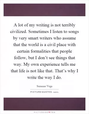 A lot of my writing is not terribly civilized. Sometimes I listen to songs by very smart writers who assume that the world is a civil place with certain formalities that people follow, but I don’t see things that way. My own experience tells me that life is not like that. That’s why I write the way I do Picture Quote #1