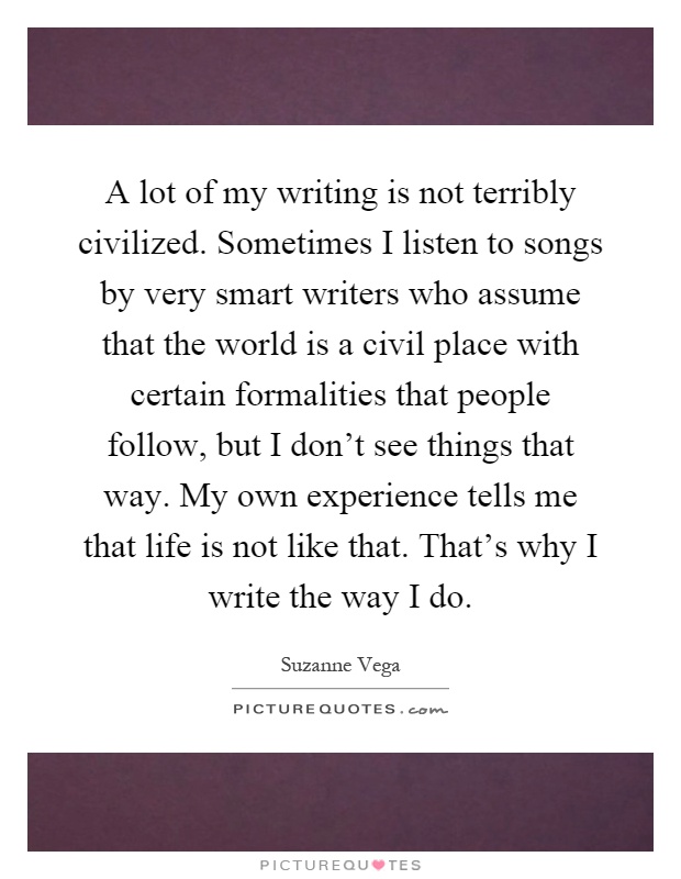 A lot of my writing is not terribly civilized. Sometimes I listen to songs by very smart writers who assume that the world is a civil place with certain formalities that people follow, but I don't see things that way. My own experience tells me that life is not like that. That's why I write the way I do Picture Quote #1