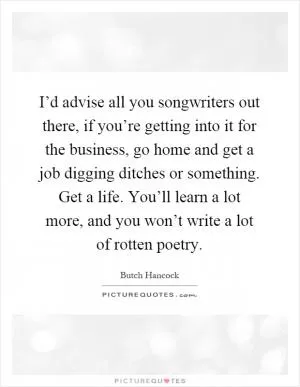 I’d advise all you songwriters out there, if you’re getting into it for the business, go home and get a job digging ditches or something. Get a life. You’ll learn a lot more, and you won’t write a lot of rotten poetry Picture Quote #1