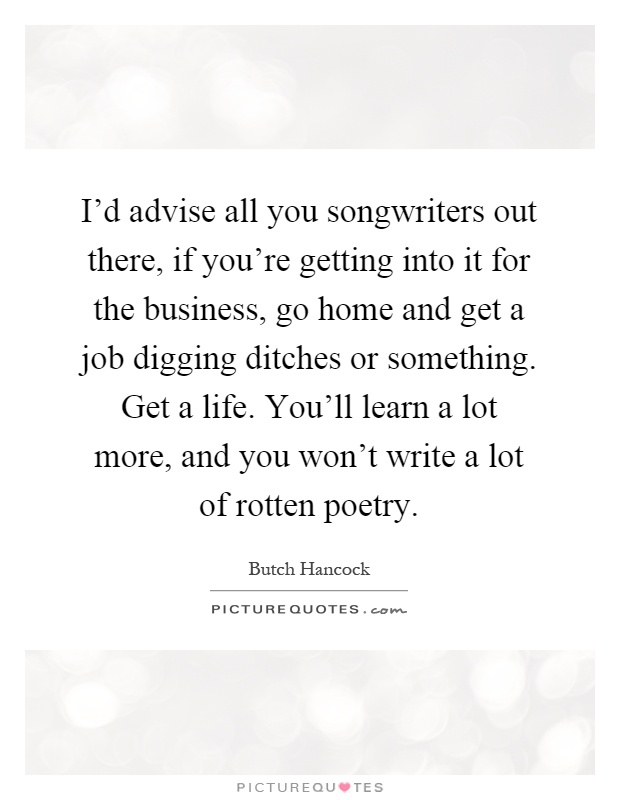 I'd advise all you songwriters out there, if you're getting into it for the business, go home and get a job digging ditches or something. Get a life. You'll learn a lot more, and you won't write a lot of rotten poetry Picture Quote #1