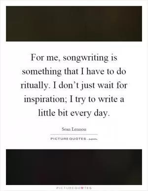 For me, songwriting is something that I have to do ritually. I don’t just wait for inspiration; I try to write a little bit every day Picture Quote #1