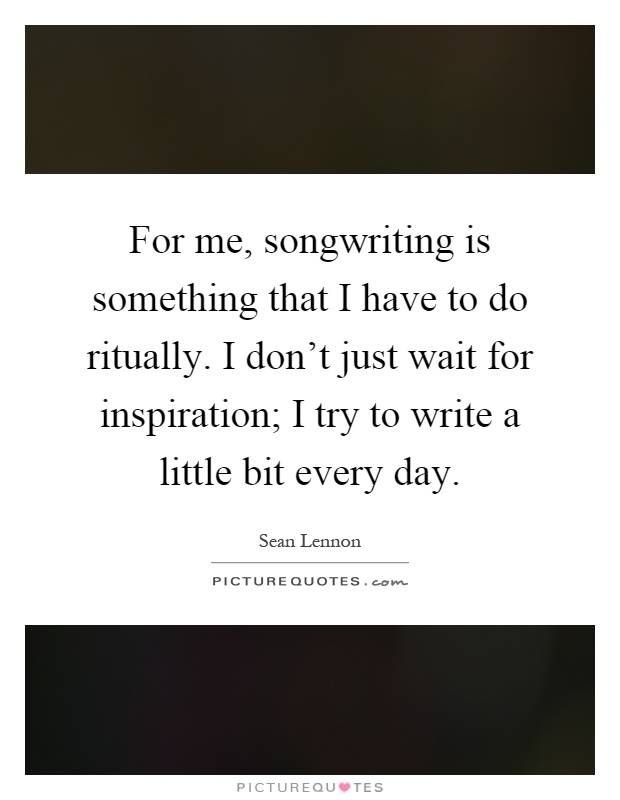 For me, songwriting is something that I have to do ritually. I don't just wait for inspiration; I try to write a little bit every day Picture Quote #1