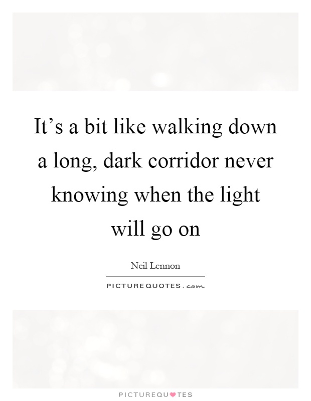 It's a bit like walking down a long, dark corridor never knowing when the light will go on Picture Quote #1