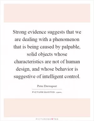 Strong evidence suggests that we are dealing with a phenomenon that is being caused by palpable, solid objects whose characteristics are not of human design, and whose behavior is suggestive of intelligent control Picture Quote #1