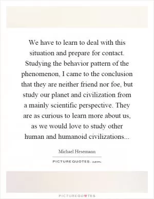 We have to learn to deal with this situation and prepare for contact. Studying the behavior pattern of the phenomenon, I came to the conclusion that they are neither friend nor foe, but study our planet and civilization from a mainly scientific perspective. They are as curious to learn more about us, as we would love to study other human and humanoid civilizations Picture Quote #1