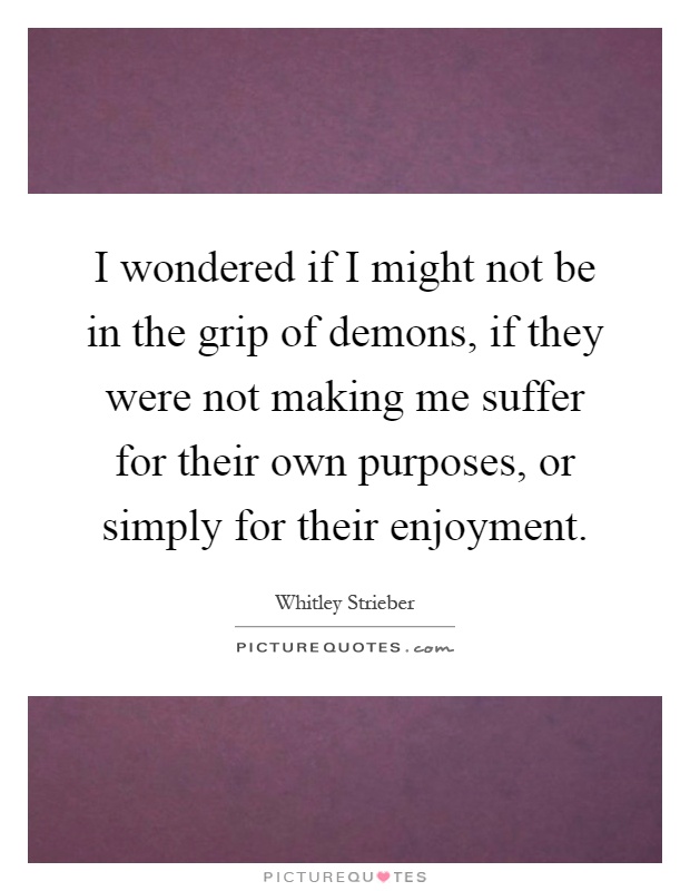 I wondered if I might not be in the grip of demons, if they were not making me suffer for their own purposes, or simply for their enjoyment Picture Quote #1