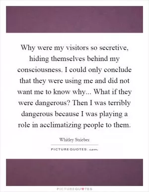 Why were my visitors so secretive, hiding themselves behind my consciousness. I could only conclude that they were using me and did not want me to know why... What if they were dangerous? Then I was terribly dangerous because I was playing a role in acclimatizing people to them Picture Quote #1
