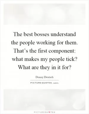 The best bosses understand the people working for them. That’s the first component: what makes my people tick? What are they in it for? Picture Quote #1