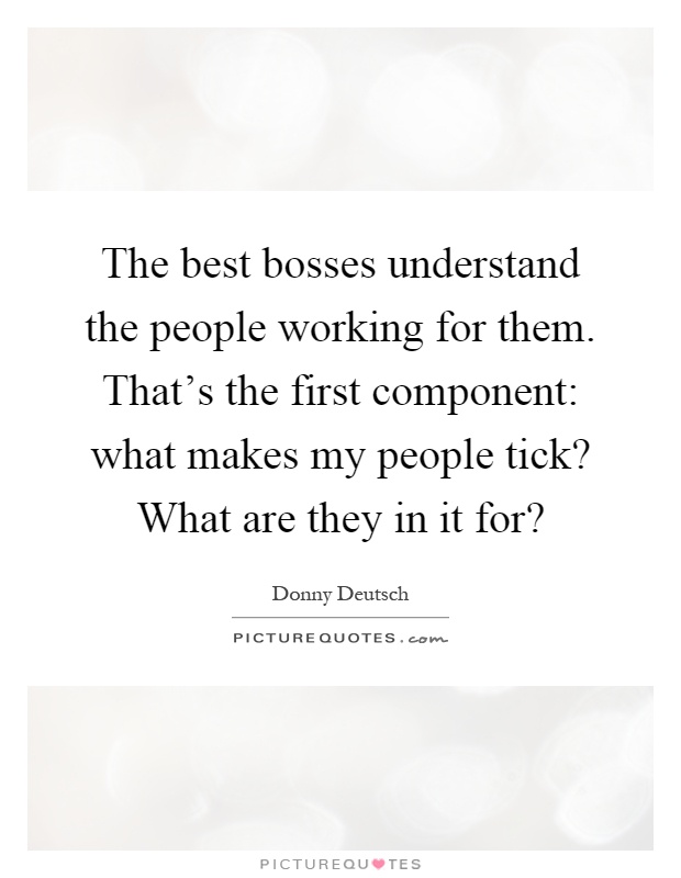 The best bosses understand the people working for them. That's the first component: what makes my people tick? What are they in it for? Picture Quote #1