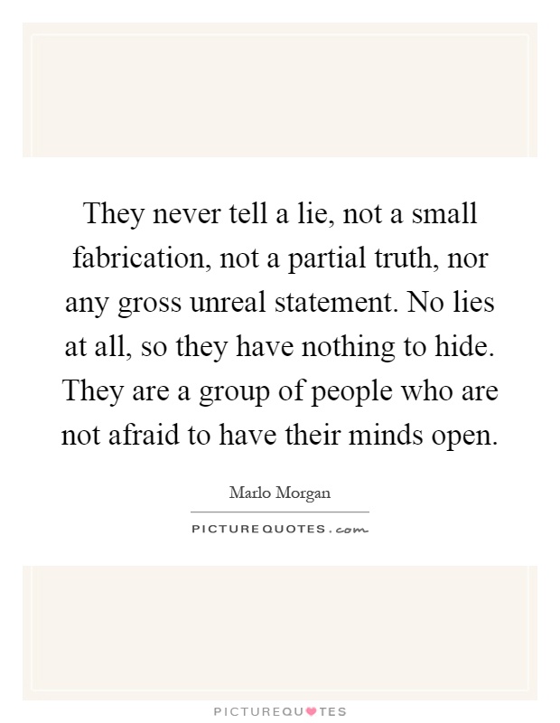 They never tell a lie, not a small fabrication, not a partial truth, nor any gross unreal statement. No lies at all, so they have nothing to hide. They are a group of people who are not afraid to have their minds open Picture Quote #1
