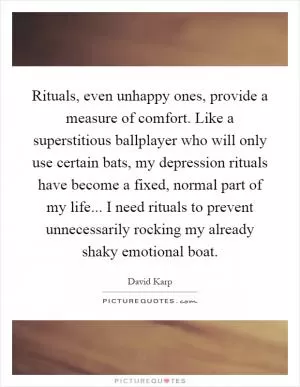 Rituals, even unhappy ones, provide a measure of comfort. Like a superstitious ballplayer who will only use certain bats, my depression rituals have become a fixed, normal part of my life... I need rituals to prevent unnecessarily rocking my already shaky emotional boat Picture Quote #1