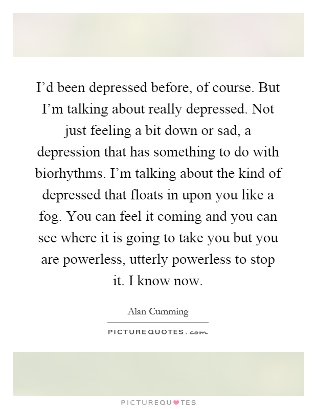 I'd been depressed before, of course. But I'm talking about really depressed. Not just feeling a bit down or sad, a depression that has something to do with biorhythms. I'm talking about the kind of depressed that floats in upon you like a fog. You can feel it coming and you can see where it is going to take you but you are powerless, utterly powerless to stop it. I know now Picture Quote #1