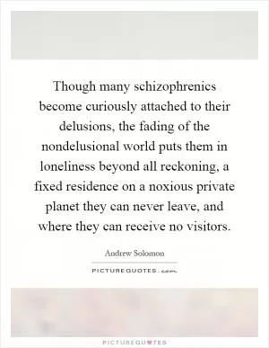 Though many schizophrenics become curiously attached to their delusions, the fading of the nondelusional world puts them in loneliness beyond all reckoning, a fixed residence on a noxious private planet they can never leave, and where they can receive no visitors Picture Quote #1
