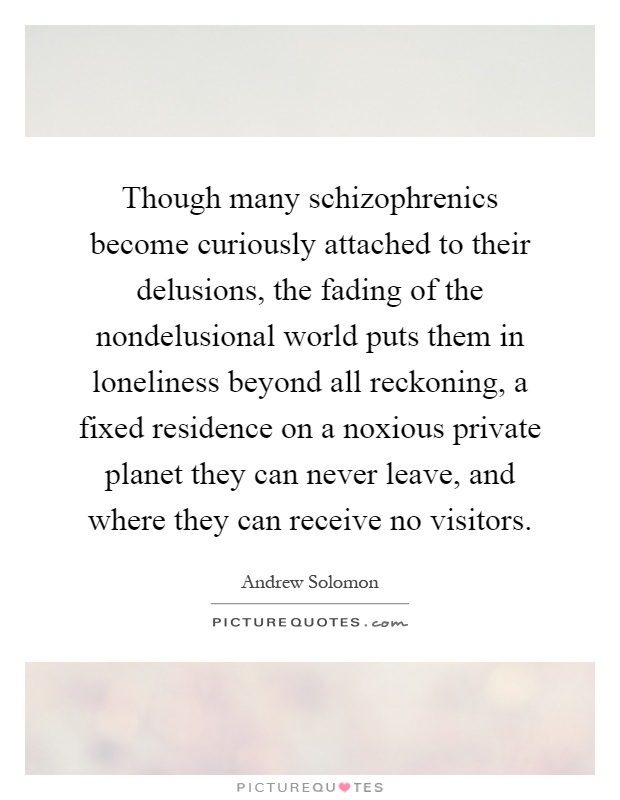 Though many schizophrenics become curiously attached to their delusions, the fading of the nondelusional world puts them in loneliness beyond all reckoning, a fixed residence on a noxious private planet they can never leave, and where they can receive no visitors Picture Quote #1