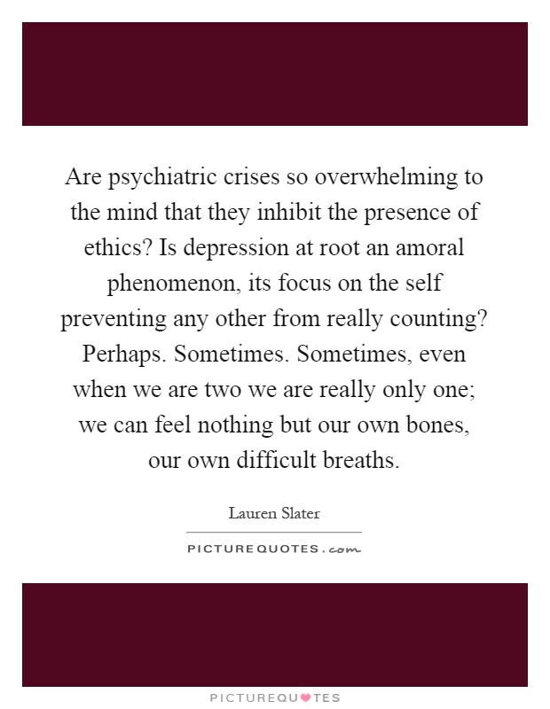 Are psychiatric crises so overwhelming to the mind that they inhibit the presence of ethics? Is depression at root an amoral phenomenon, its focus on the self preventing any other from really counting? Perhaps. Sometimes. Sometimes, even when we are two we are really only one; we can feel nothing but our own bones, our own difficult breaths Picture Quote #1
