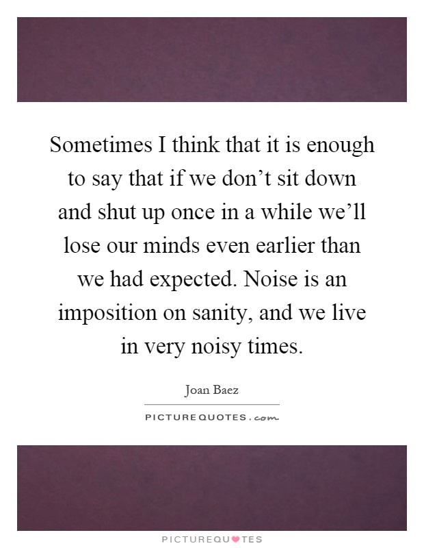 Sometimes I think that it is enough to say that if we don't sit down and shut up once in a while we'll lose our minds even earlier than we had expected. Noise is an imposition on sanity, and we live in very noisy times Picture Quote #1