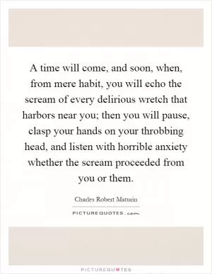 A time will come, and soon, when, from mere habit, you will echo the scream of every delirious wretch that harbors near you; then you will pause, clasp your hands on your throbbing head, and listen with horrible anxiety whether the scream proceeded from you or them Picture Quote #1
