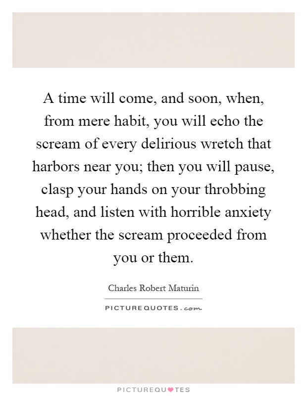 A time will come, and soon, when, from mere habit, you will echo the scream of every delirious wretch that harbors near you; then you will pause, clasp your hands on your throbbing head, and listen with horrible anxiety whether the scream proceeded from you or them Picture Quote #1